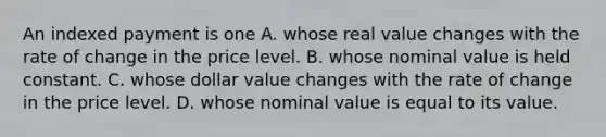 An indexed payment is one A. whose real value changes with the rate of change in the price level. B. whose nominal value is held constant. C. whose dollar value changes with the rate of change in the price level. D. whose nominal value is equal to its value.