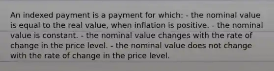 An indexed payment is a payment for which: - the nominal value is equal to the real value, when inflation is positive. - the nominal value is constant. - the nominal value changes with the rate of change in the price level. - the nominal value does not change with the rate of change in the price level.