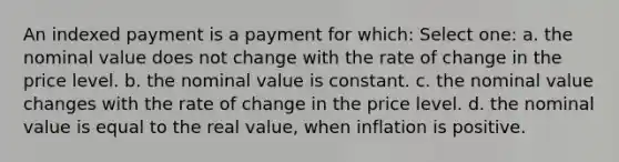 An indexed payment is a payment for which: Select one: a. the nominal value does not change with the rate of change in the price level. b. the nominal value is constant. c. the nominal value changes with the rate of change in the price level. d. the nominal value is equal to the real value, when inflation is positive.