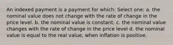 An indexed payment is a payment for which: Select one: a. the nominal value does not change with the rate of change in the price level. b. the nominal value is constant. c. the nominal value changes with the rate of change in the price level d. the nominal value is equal to the real value, when inflation is positive.