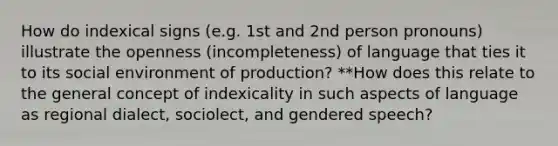 How do indexical signs (e.g. 1st and 2nd person pronouns) illustrate the openness (incompleteness) of language that ties it to its social environment of production? **How does this relate to the general concept of indexicality in such aspects of language as regional dialect, sociolect, and gendered speech?