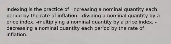 Indexing is the practice of -increasing a nominal quantity each period by the rate of inflation. -dividing a nominal quantity by a price index. -multiplying a nominal quantity by a price index. -decreasing a nominal quantity each period by the rate of inflation.