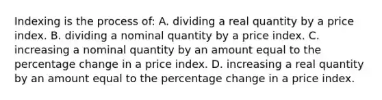 Indexing is the process of: A. dividing a real quantity by a price index. B. dividing a nominal quantity by a price index. C. increasing a nominal quantity by an amount equal to the percentage change in a price index. D. increasing a real quantity by an amount equal to the percentage change in a price index.