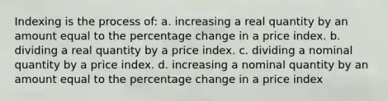 Indexing is the process of: a. increasing a real quantity by an amount equal to the percentage change in a price index. b. dividing a real quantity by a price index. c. dividing a nominal quantity by a price index. d. increasing a nominal quantity by an amount equal to the percentage change in a price index