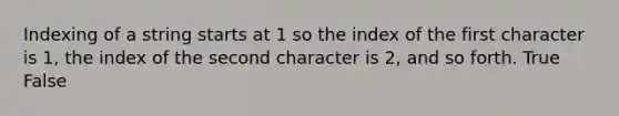 Indexing of a string starts at 1 so the index of the first character is 1, the index of the second character is 2, and so forth. True False