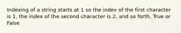 Indexing of a string starts at 1 so the index of the first character is 1, the index of the second character is 2, and so forth. True or False