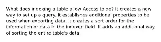 What does indexing a table allow Access to do? It creates a new way to set up a query. It establishes additional properties to be used when exporting data. It creates a sort order for the information or data in the indexed field. It adds an additional way of sorting the entire table's data.