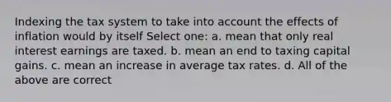 Indexing the tax system to take into account the effects of inflation would by itself Select one: a. mean that only real interest earnings are taxed. b. mean an end to taxing capital gains. c. mean an increase in average tax rates. d. All of the above are correct