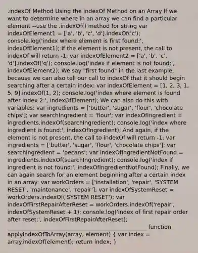 .indexOf Method Using the indexOf Method on an Array If we want to determine where in an array we can find a particular element --use the .indexOf() method for string var indexOfElement1 = ['a', 'b', 'c', 'd'].indexOf('c'); console.log('index where element is first found:', indexOfElement1); If the element is not present, the call to indexOf will return -1: var indexOfElement2 = ['a', 'b', 'c', 'd'].indexOf('q'); console.log('index if element is not found:', indexOfElement2); We say "first found" in the last example, because we can also tell our call to indexOf that it should begin searching after a certain index: var indexOfElement = [1, 2, 3, 1, 5, 9].indexOf(1, 2); console.log('index where element is found after index 2:', indexOfElement); We can also do this with variables: var ingredients = ['butter', 'sugar', 'flour', 'chocolate chips']; var searchIngredient = 'flour'; var indexOfIngredient = ingredients.indexOf(searchIngredient); console.log('index where ingredient is found:', indexOfIngredient); And again, if the element is not present, the call to indexOf will return -1: var ingredients = ['butter', 'sugar', 'flour', 'chocolate chips']; var searchIngredient = 'pecans'; var indexOfIngredientNotFound = ingredients.indexOf(searchIngredient); console.log('index if ingredient is not found:', indexOfIngredientNotFound); Finally, we can again search for an element beginning after a certain index in an array: var workOrders = ['installation', 'repair', 'SYSTEM RESET', 'maintenance', 'repair']; var indexOfSystemReset = workOrders.indexOf('SYSTEM RESET'); var indexOfFirstRepairAfterReset = workOrders.indexOf('repair', indexOfSystemReset + 1); console.log('index of first repair order after reset:', indexOfFirstRepairAfterReset); __________________________________________________ function applyIndexOfToArray(array, element) ( var index = array.indexOf(element); return index; )