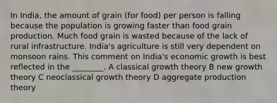 In India, the amount of grain (for food) per person is falling because the population is growing faster than food grain production. Much food grain is wasted because of the lack of rural infrastructure. India's agriculture is still very dependent on monsoon rains. This comment on India's economic growth is best reflected in the ________. A classical growth theory B new growth theory C neoclassical growth theory D aggregate production theory