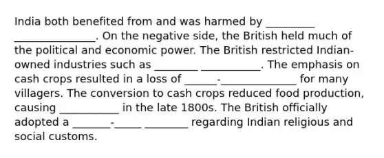 India both benefited from and was harmed by _________ _______________. On the negative side, the British held much of the political and economic power. The British restricted Indian-owned industries such as ________ ___________. The emphasis on cash crops resulted in a loss of ______-______________ for many villagers. The conversion to cash crops reduced food production, causing ___________ in the late 1800s. The British officially adopted a _______-_____ ________ regarding Indian religious and social customs.