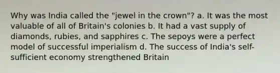 Why was India called the "jewel in the crown"? a. It was the most valuable of all of Britain's colonies b. It had a vast supply of diamonds, rubies, and sapphires c. The sepoys were a perfect model of successful imperialism d. The success of India's self-sufficient economy strengthened Britain