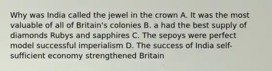 Why was India called the jewel in the crown A. It was the most valuable of all of Britain's colonies B. a had the best supply of diamonds Rubys and sapphires C. The sepoys were perfect model successful imperialism D. The success of India self-sufficient economy strengthened Britain