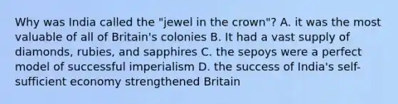 Why was India called the "jewel in the crown"? A. it was the most valuable of all of Britain's colonies B. It had a vast supply of diamonds, rubies, and sapphires C. the sepoys were a perfect model of successful imperialism D. the success of India's self-sufficient economy strengthened Britain