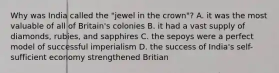 Why was India called the "jewel in the crown"? A. it was the most valuable of all of Britain's colonies B. it had a vast supply of diamonds, rubies, and sapphires C. the sepoys were a perfect model of successful imperialism D. the success of India's self-sufficient economy strengthened Britian