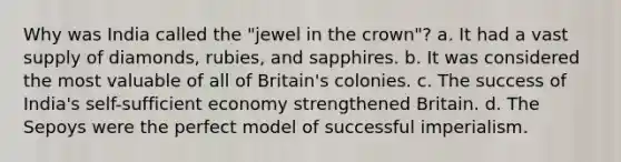 Why was India called the "jewel in the crown"? a. It had a vast supply of diamonds, rubies, and sapphires. b. It was considered the most valuable of all of Britain's colonies. c. The success of India's self-sufficient economy strengthened Britain. d. The Sepoys were the perfect model of successful imperialism.