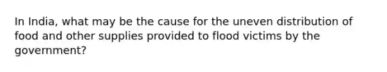 In India, what may be the cause for the uneven distribution of food and other supplies provided to flood victims by the government?