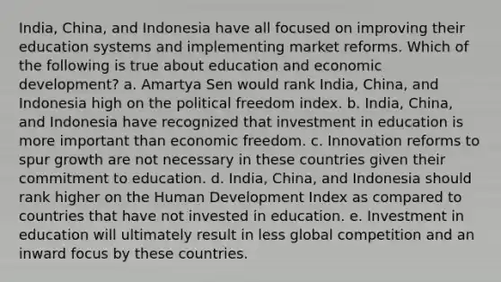 India, China, and Indonesia have all focused on improving their education systems and implementing market reforms. Which of the following is true about education and economic development? a. Amartya Sen would rank India, China, and Indonesia high on the political freedom index. b. India, China, and Indonesia have recognized that investment in education is more important than economic freedom. c. Innovation reforms to spur growth are not necessary in these countries given their commitment to education. d. India, China, and Indonesia should rank higher on the Human Development Index as compared to countries that have not invested in education. e. Investment in education will ultimately result in less global competition and an inward focus by these countries.