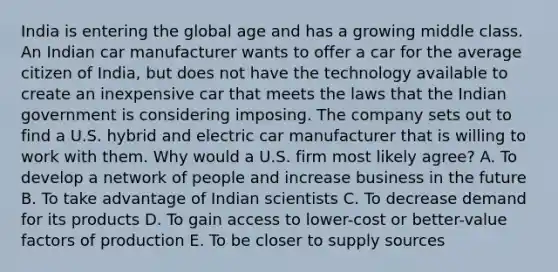 India is entering the global age and has a growing middle class. An Indian car manufacturer wants to offer a car for the average citizen of​ India, but does not have the technology available to create an inexpensive car that meets the laws that the Indian government is considering imposing. The company sets out to find a U.S. hybrid and electric car manufacturer that is willing to work with them. Why would a U.S. firm most likely​ agree? A. To develop a network of people and increase business in the future B. To take advantage of Indian scientists C. To decrease demand for its products D. To gain access to​ lower-cost or​ better-value factors of production E. To be closer to supply sources