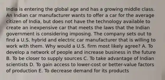 India is entering the global age and has a growing middle class. An Indian car manufacturer wants to offer a car for the average citizen of​ India, but does not have the technology available to create an inexpensive car that meets the laws that the Indian government is considering imposing. The company sets out to find a U.S. hybrid and electric car manufacturer that is willing to work with them. Why would a U.S. firm most likely​ agree? A. To develop a network of people and increase business in the future B. To be closer to supply sources C. To take advantage of Indian scientists D. To gain access to​ lower-cost or​ better-value factors of production E. To decrease demand for its products