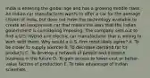 India is entering the global age and has a growing middle class. An Indian car manufacturer wants to offer a car for the average citizen of India, but does not have the technology available to create an inexpensive car that meets the laws that the Indian government is considering imposing. The company sets out to find a U.S. hybrid and electric car manufacturer that is willing to work with them. Why would a U.S. firm most likely agree? A. To be closer to supply sources B. To decrease demand for its products C. To develop a network of people and increase business in the future D. To gain access to lower-cost or better-value factors of production E. To take advantage of Indian scientists