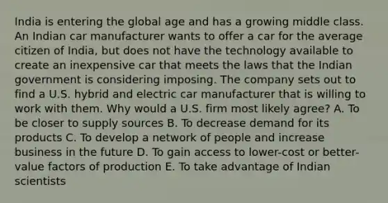 India is entering the global age and has a growing middle class. An Indian car manufacturer wants to offer a car for the average citizen of India, but does not have the technology available to create an inexpensive car that meets the laws that the Indian government is considering imposing. The company sets out to find a U.S. hybrid and electric car manufacturer that is willing to work with them. Why would a U.S. firm most likely agree? A. To be closer to supply sources B. To decrease demand for its products C. To develop a network of people and increase business in the future D. To gain access to lower-cost or better-value factors of production E. To take advantage of Indian scientists