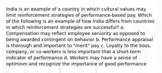 India is an example of a country in which cultural values may limit reinforcement strategies of performance-based pay. Which of the following is an example of how India differs from countries in which reinforcement strategies are successful? a. Compensation may reflect employee seniority as opposed to being awarded contingent on behavior b. Performance appraisal is thorough and important to "merit" pay c. Loyalty to the boss, company, or co-workers is less important that a short-term indicator of performance d. Workers may have a sense of optimism and recognize the importance of good performance