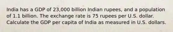 India has a GDP of 23,000 billion Indian rupees, and a population of 1.1 billion. The exchange rate is 75 rupees per U.S. dollar. Calculate the GDP per capita of India as measured in U.S. dollars.