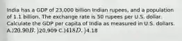 India has a GDP of 23,000 billion Indian rupees, and a population of 1.1 billion. The exchange rate is 50 rupees per U.S. dollar. Calculate the GDP per capita of India as measured in U.S. dollars. A.)20.90 B.)20,909 C.)418 D.)4.18