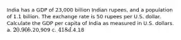 India has a GDP of 23,000 billion Indian rupees, and a population of 1.1 billion. The exchange rate is 50 rupees per U.S. dollar. Calculate the GDP per capita of India as measured in U.S. dollars. a. 20.90 b.20,909 c. 418 d.4.18