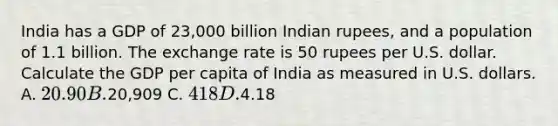 India has a GDP of 23,000 billion Indian rupees, and a population of 1.1 billion. The exchange rate is 50 rupees per U.S. dollar. Calculate the GDP per capita of India as measured in U.S. dollars. A. 20.90 B.20,909 C. 418 D.4.18