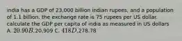 india has a GDP of 23,000 billion indian rupees, and a population of 1.1 billion. the exchange rate is 75 rupees per US dollar. calculate the GDP per capita of india as measured in US dollars A. 20.90 B.20,909 C. 418 D.278.78