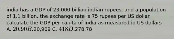 india has a GDP of 23,000 billion indian rupees, and a population of 1.1 billion. the exchange rate is 75 rupees per US dollar. calculate the GDP per capita of india as measured in US dollars A. 20.90 B.20,909 C. 418 D.278.78