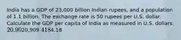 India has a GDP of 23,000 billion Indian rupees, and a population of 1.1 billion. The exchange rate is 50 rupees per U.S. dollar. Calculate the GDP per capita of India as measured in U.S. dollars. 20.9020,909 4184.18