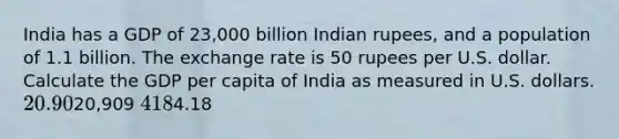 India has a GDP of 23,000 billion Indian rupees, and a population of 1.1 billion. The exchange rate is 50 rupees per U.S. dollar. Calculate the GDP per capita of India as measured in U.S. dollars. 20.9020,909 4184.18