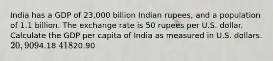 India has a GDP of 23,000 billion Indian rupees, and a population of 1.1 billion. The exchange rate is 50 rupees per U.S. dollar. Calculate the GDP per capita of India as measured in U.S. dollars. 20,9094.18 41820.90