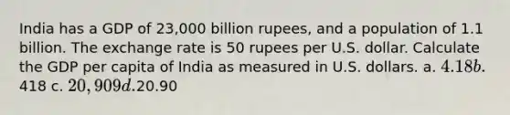 India has a GDP of 23,000 billion rupees, and a population of 1.1 billion. The exchange rate is 50 rupees per U.S. dollar. Calculate the GDP per capita of India as measured in U.S. dollars. a. 4.18 b.418 c. 20,909 d.20.90