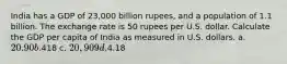 India has a GDP of 23,000 billion rupees, and a population of 1.1 billion. The exchange rate is 50 rupees per U.S. dollar. Calculate the GDP per capita of India as measured in U.S. dollars. a. 20.90 b.418 c. 20,909 d.4.18