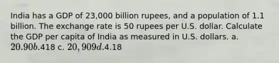 India has a GDP of 23,000 billion rupees, and a population of 1.1 billion. The exchange rate is 50 rupees per U.S. dollar. Calculate the GDP per capita of India as measured in U.S. dollars. a. 20.90 b.418 c. 20,909 d.4.18