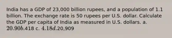 India has a GDP of 23,000 billion rupees, and a population of 1.1 billion. The exchange rate is 50 rupees per U.S. dollar. Calculate the GDP per capita of India as measured in U.S. dollars. a. 20.90 b.418 c. 4.18 d.20,909