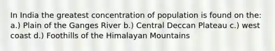 In India the greatest concentration of population is found on the: a.) Plain of the Ganges River b.) Central Deccan Plateau c.) west coast d.) Foothills of the Himalayan Mountains