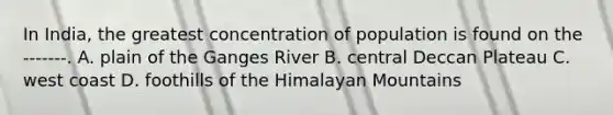 In India, the greatest concentration of population is found on the -------. A. plain of the Ganges River B. central Deccan Plateau C. west coast D. foothills of the Himalayan Mountains