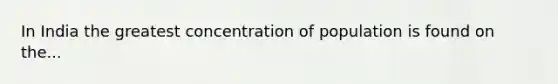 In India the greatest concentration of population is found on the...