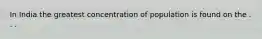 In India the greatest concentration of population is found on the . . .