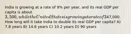 India is growing at a rate of 9% per year, and its real GDP per capita is about 3,500, while the United States is growing at a rate of 3% per year, and its real GDP per capita is about47,000. How long will it take India to double its real GDP per capita? A) 7.8 years B) 14.6 years C) 10.2 years D) 90 years