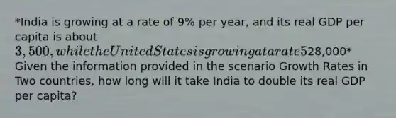 *India is growing at a rate of 9% per year, and its real GDP per capita is about 3,500, while the United States is growing at a rate 5% per year, and its real GDP per capita is about28,000* Given the information provided in the scenario Growth Rates in Two countries, how long will it take India to double its real GDP per capita?