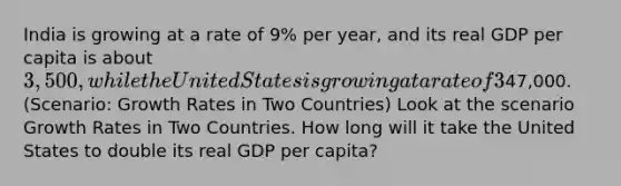 India is growing at a rate of 9% per year, and its real GDP per capita is about 3,500, while the United States is growing at a rate of 3% per year, and its real GDP per capita is about47,000. (Scenario: Growth Rates in Two Countries) Look at the scenario Growth Rates in Two Countries. How long will it take the United States to double its real GDP per capita?