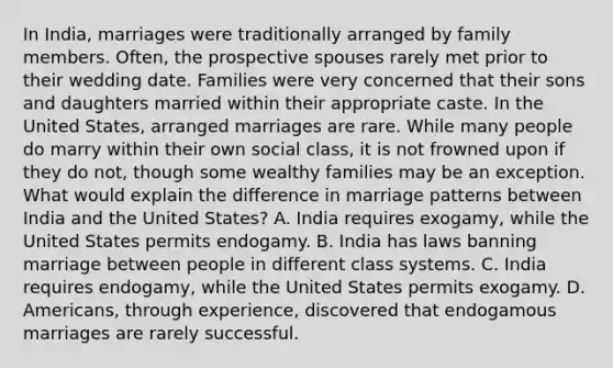 In India, marriages were traditionally arranged by family members. Often, the prospective spouses rarely met prior to their wedding date. Families were very concerned that their sons and daughters married within their appropriate caste. In the United States, arranged marriages are rare. While many people do marry within their own social class, it is not frowned upon if they do not, though some wealthy families may be an exception. What would explain the difference in marriage patterns between India and the United States? A. India requires exogamy, while the United States permits endogamy. B. India has laws banning marriage between people in different class systems. C. India requires endogamy, while the United States permits exogamy. D. Americans, through experience, discovered that endogamous marriages are rarely successful.