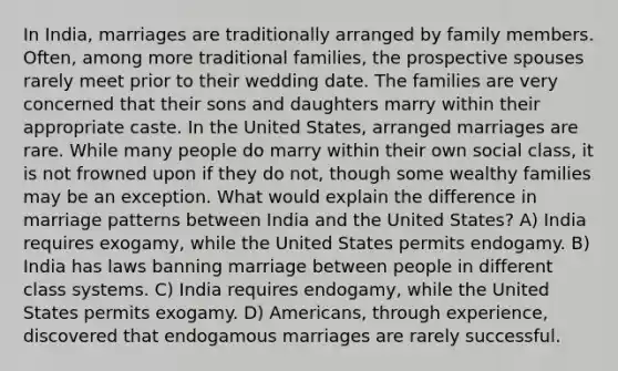 In India, marriages are traditionally arranged by family members. Often, among more traditional families, the prospective spouses rarely meet prior to their wedding date. The families are very concerned that their sons and daughters marry within their appropriate caste. In the United States, arranged marriages are rare. While many people do marry within their own social class, it is not frowned upon if they do not, though some wealthy families may be an exception. What would explain the difference in marriage patterns between India and the United States? A) India requires exogamy, while the United States permits endogamy. B) India has laws banning marriage between people in different class systems. C) India requires endogamy, while the United States permits exogamy. D) Americans, through experience, discovered that endogamous marriages are rarely successful.