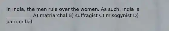 In India, the men rule over the women. As such, India is __________. A) matriarchal B) suffragist C) misogynist D) patriarchal